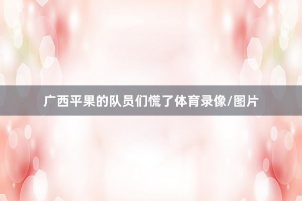 广西平果的队员们慌了体育录像/图片