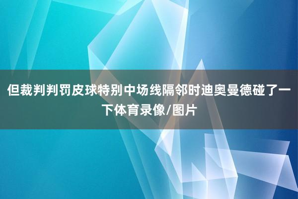 但裁判判罚皮球特别中场线隔邻时迪奥曼德碰了一下体育录像/图片