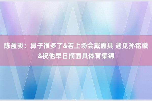 陈盈骏：鼻子很多了&若上场会戴面具 遇见孙铭徽&祝他早日摘面具体育集锦