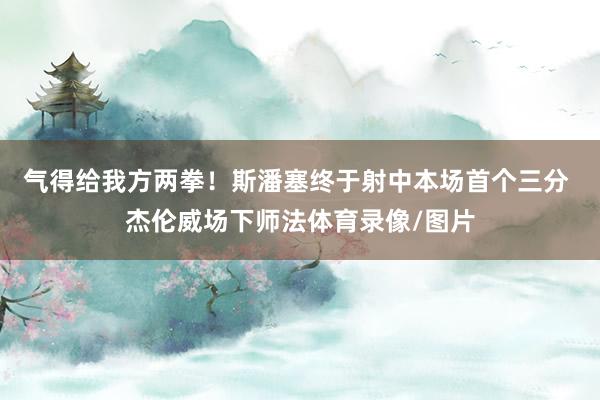 气得给我方两拳！斯潘塞终于射中本场首个三分 杰伦威场下师法体育录像/图片