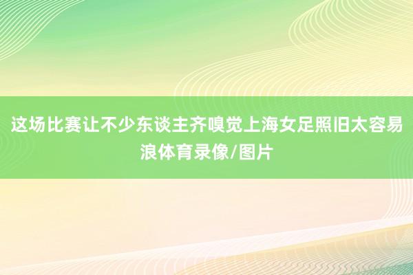这场比赛让不少东谈主齐嗅觉上海女足照旧太容易浪体育录像/图片