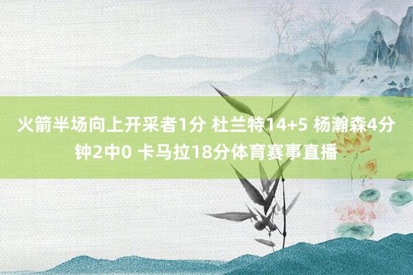 火箭半场向上开采者1分 杜兰特14+5 杨瀚森4分钟2中0 卡马拉18分体育赛事直播