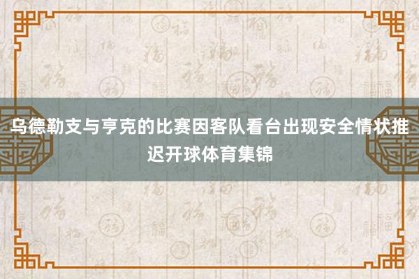 乌德勒支与亨克的比赛因客队看台出现安全情状推迟开球体育集锦