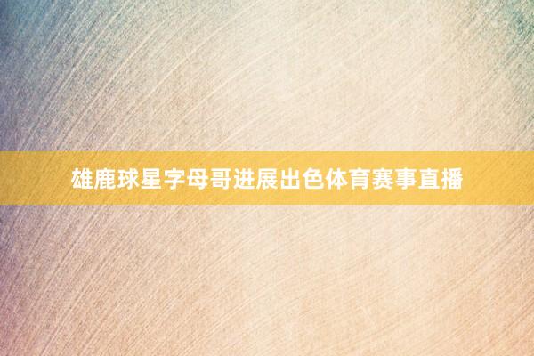 雄鹿球星字母哥进展出色体育赛事直播