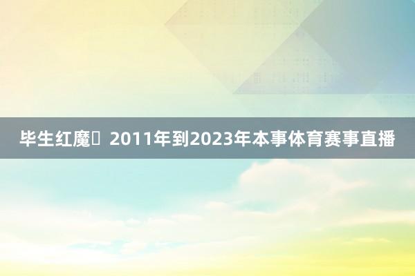 毕生红魔❤2011年到2023年本事体育赛事直播