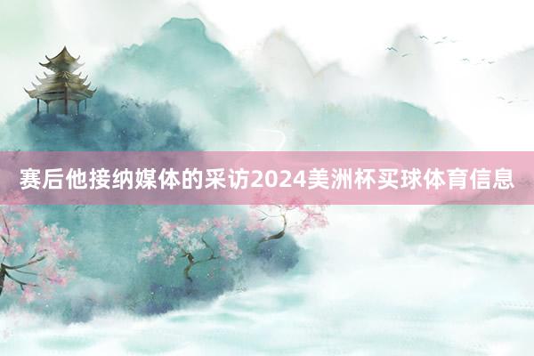 赛后他接纳媒体的采访2024美洲杯买球体育信息