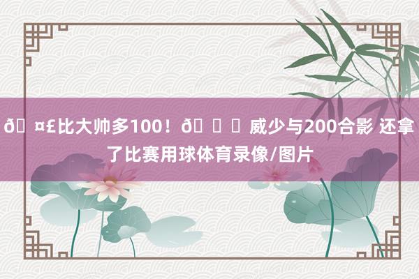 🤣比大帅多100！😉威少与200合影 还拿了比赛用球体育录像/图片