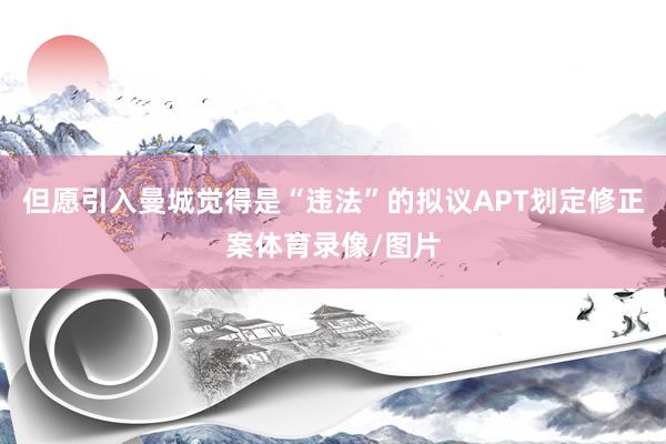 但愿引入曼城觉得是“违法”的拟议APT划定修正案体育录像/图片