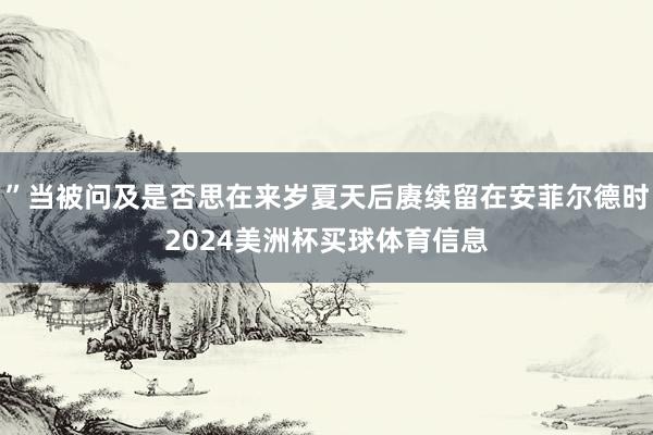”当被问及是否思在来岁夏天后赓续留在安菲尔德时2024美洲杯买球体育信息