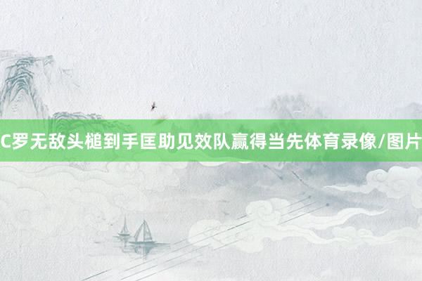 C罗无敌头槌到手匡助见效队赢得当先体育录像/图片