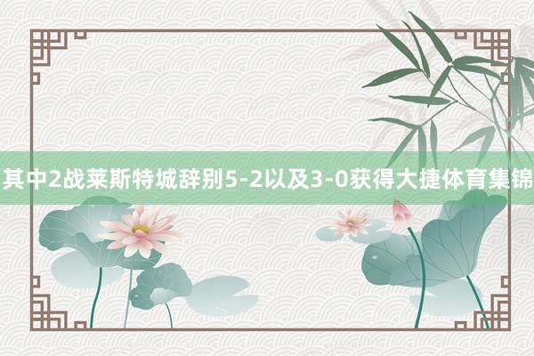 其中2战莱斯特城辞别5-2以及3-0获得大捷体育集锦