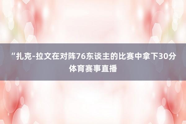 “扎克-拉文在对阵76东谈主的比赛中拿下30分体育赛事直播