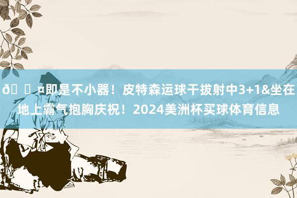 😤即是不小器！皮特森运球干拔射中3+1&坐在地上霸气抱胸庆祝！2024美洲杯买球体育信息