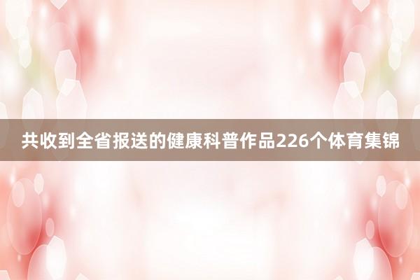共收到全省报送的健康科普作品226个体育集锦