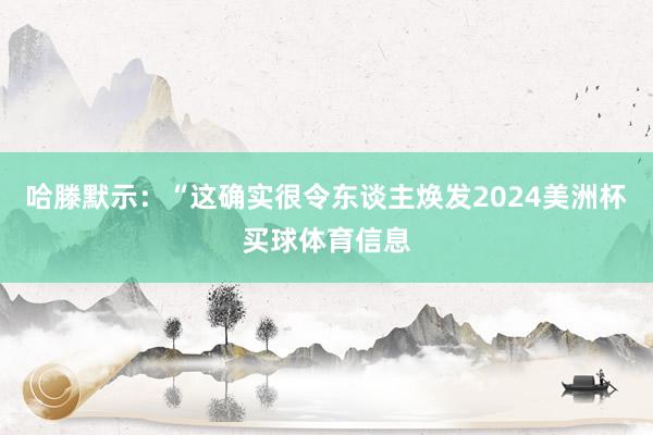 哈滕默示：“这确实很令东谈主焕发2024美洲杯买球体育信息