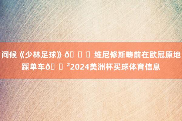 问候《少林足球》😂维尼修斯畴前在欧冠原地踩单车🚲2024美洲杯买球体育信息