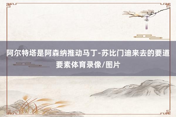 阿尔特塔是阿森纳推动马丁-苏比门迪来去的要道要素体育录像/图片
