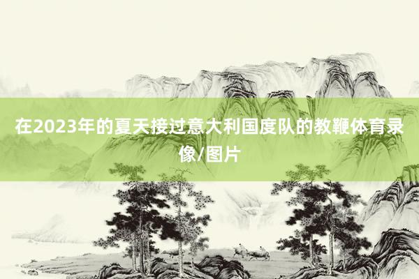 在2023年的夏天接过意大利国度队的教鞭体育录像/图片