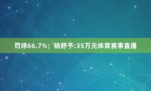 罚球66.7%；杨舒予:35万元体育赛事直播