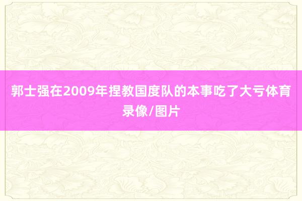 郭士强在2009年捏教国度队的本事吃了大亏体育录像/图片