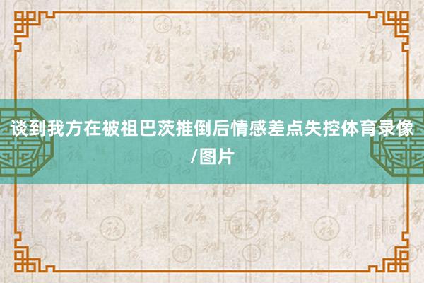 谈到我方在被祖巴茨推倒后情感差点失控体育录像/图片