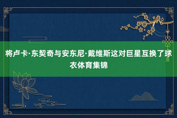 将卢卡·东契奇与安东尼·戴维斯这对巨星互换了球衣体育集锦