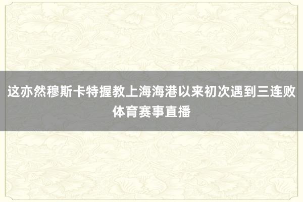 这亦然穆斯卡特握教上海海港以来初次遇到三连败体育赛事直播