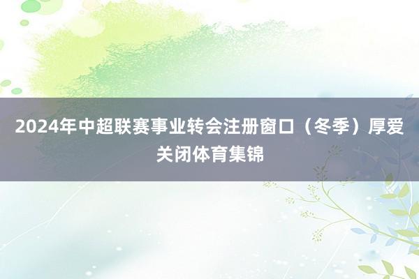2024年中超联赛事业转会注册窗口（冬季）厚爱关闭体育集锦