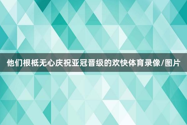 他们根柢无心庆祝亚冠晋级的欢快体育录像/图片