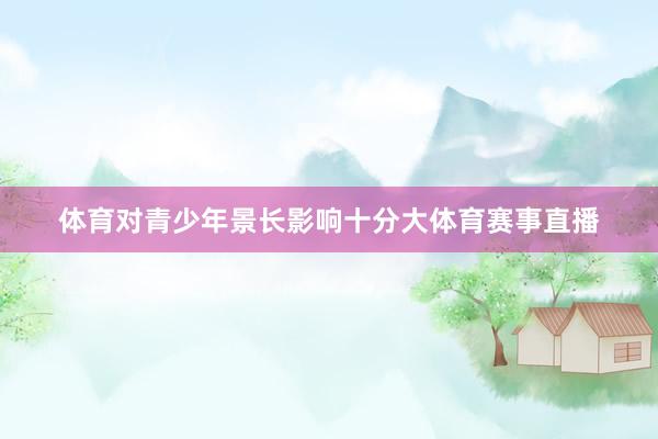 体育对青少年景长影响十分大体育赛事直播