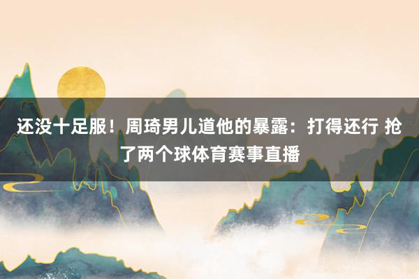 还没十足服！周琦男儿道他的暴露：打得还行 抢了两个球体育赛事直播