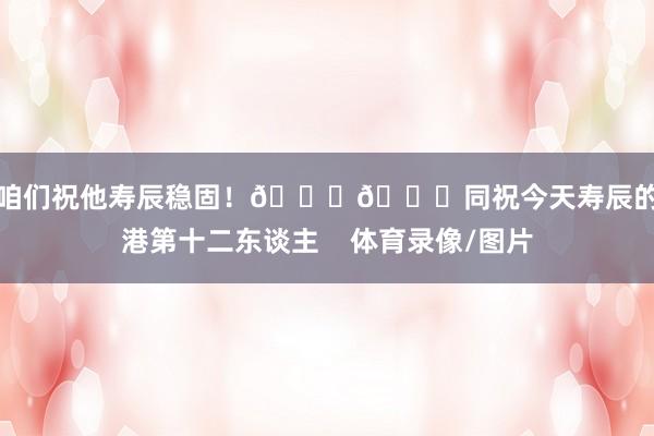 让咱们祝他寿辰稳固！🎂🎉同祝今天寿辰的海港第十二东谈主    体育录像/图片