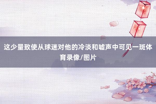 这少量致使从球迷对他的冷淡和嘘声中可见一斑体育录像/图片