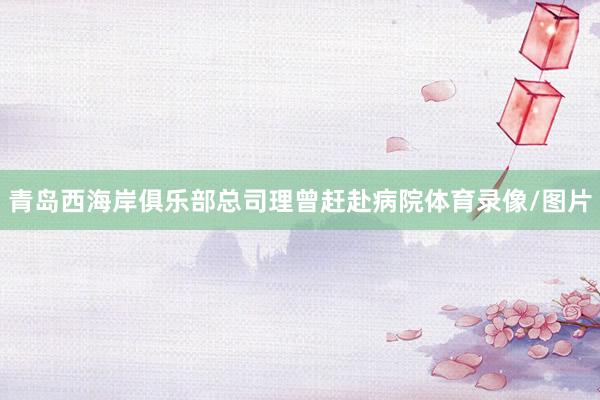青岛西海岸俱乐部总司理曾赶赴病院体育录像/图片