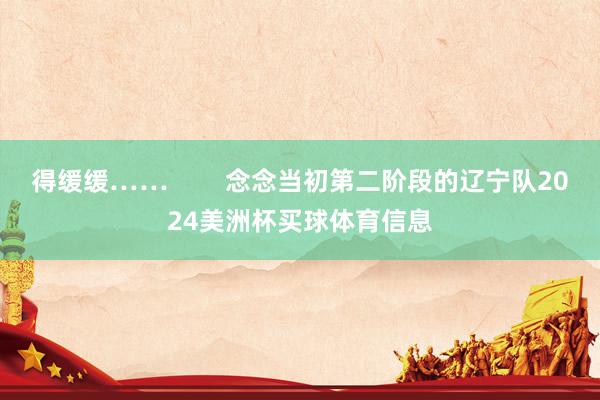 得缓缓……        念念当初第二阶段的辽宁队2024美洲杯买球体育信息