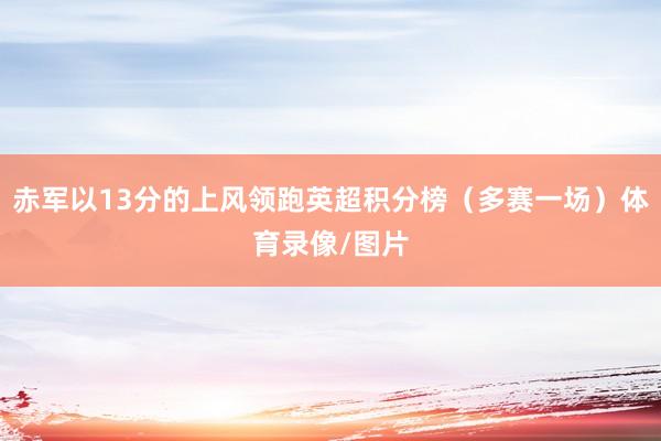 赤军以13分的上风领跑英超积分榜（多赛一场）体育录像/图片