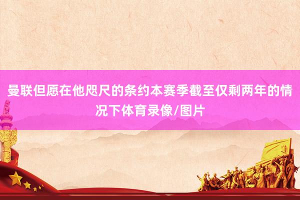 曼联但愿在他咫尺的条约本赛季截至仅剩两年的情况下体育录像/图片