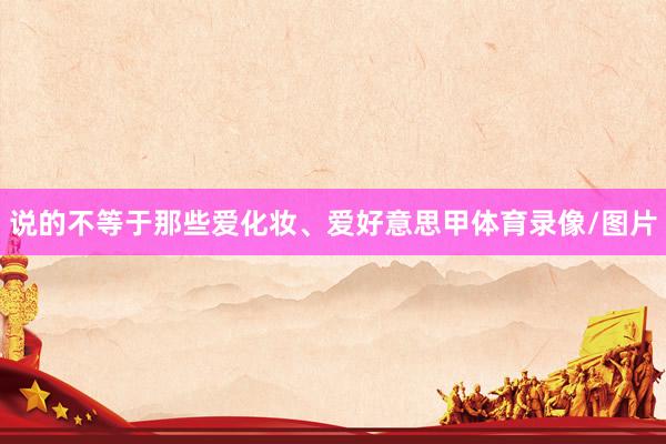 说的不等于那些爱化妆、爱好意思甲体育录像/图片