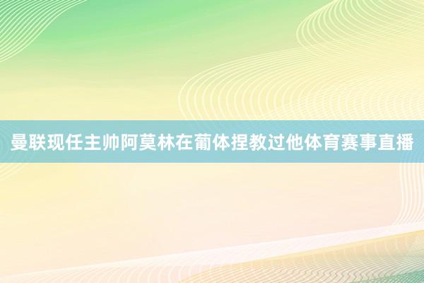 曼联现任主帅阿莫林在葡体捏教过他体育赛事直播
