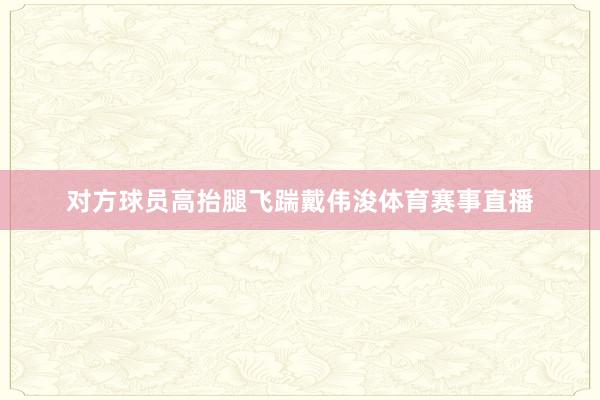 对方球员高抬腿飞踹戴伟浚体育赛事直播
