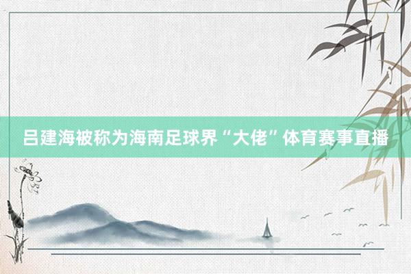 吕建海被称为海南足球界“大佬”体育赛事直播