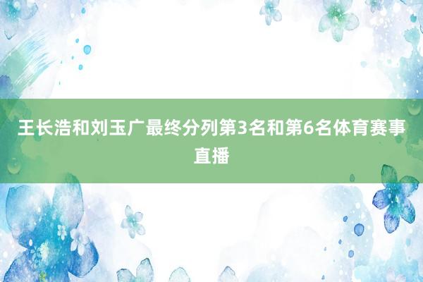 王长浩和刘玉广最终分列第3名和第6名体育赛事直播