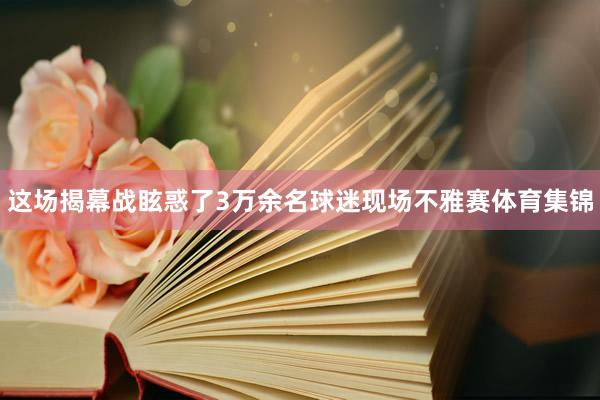 这场揭幕战眩惑了3万余名球迷现场不雅赛体育集锦