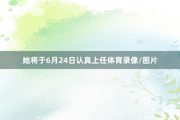 她将于6月24日认真上任体育录像/图片