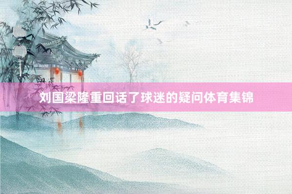 刘国梁隆重回话了球迷的疑问体育集锦