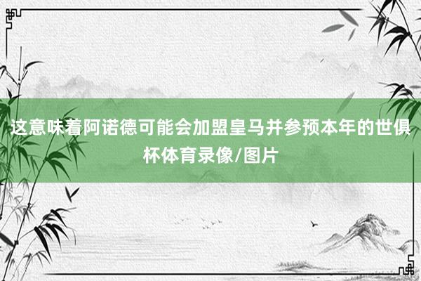 这意味着阿诺德可能会加盟皇马并参预本年的世俱杯体育录像/图片