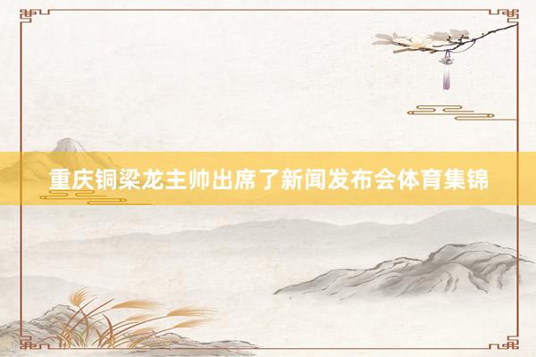 重庆铜梁龙主帅出席了新闻发布会体育集锦