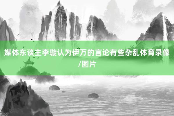 媒体东谈主李璇认为伊万的言论有些杂乱体育录像/图片