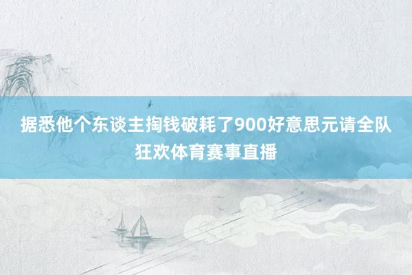 据悉他个东谈主掏钱破耗了900好意思元请全队狂欢体育赛事直播