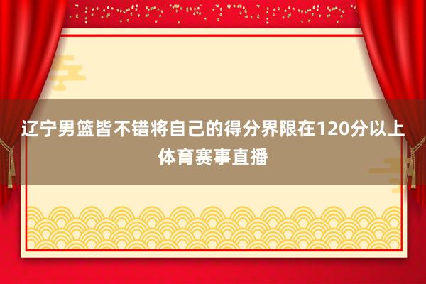 辽宁男篮皆不错将自己的得分界限在120分以上体育赛事直播